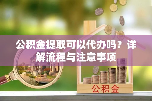 济源公积金提取可以代办吗？详解流程与注意事项