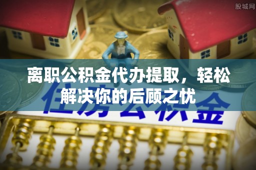 济源离职公积金代办提取，轻松解决你的后顾之忧