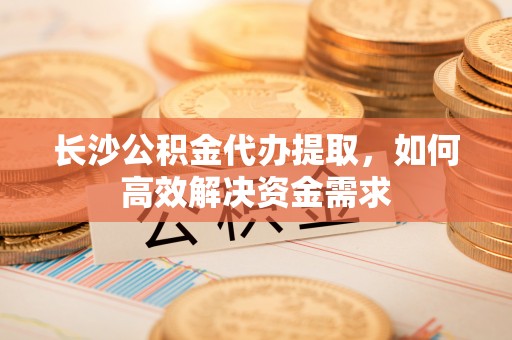 济源长沙公积金代办提取，如何高效解决资金需求