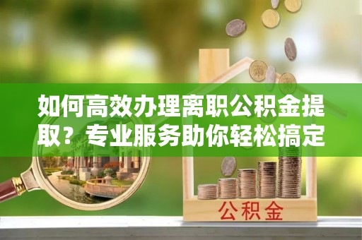 济源如何高效办理离职公积金提取？专业服务助你轻松搞定