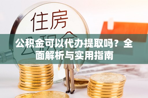 济源公积金可以代办提取吗？全面解析与实用指南