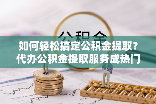 济源如何轻松搞定公积金提取？代办公积金提取服务成热门选择