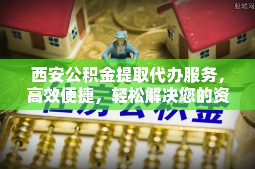 济源西安公积金提取代办服务，高效便捷，轻松解决您的资金需求