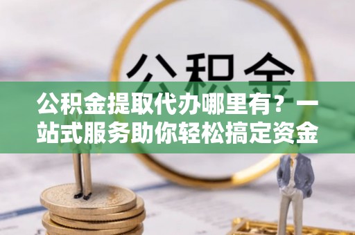 济源公积金提取代办哪里有？一站式服务助你轻松搞定资金难题