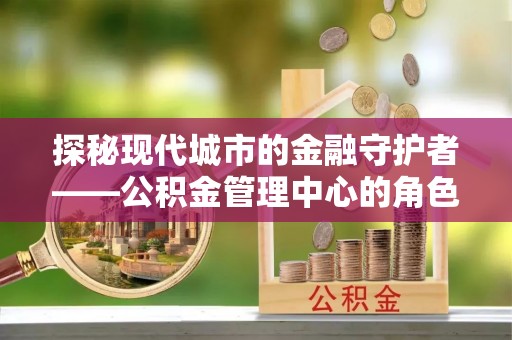 济源探秘现代城市的金融守护者——公积金管理中心的角色与使命