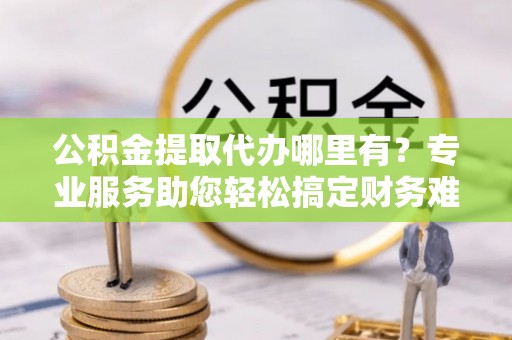 济源公积金提取代办哪里有？专业服务助您轻松搞定财务难题