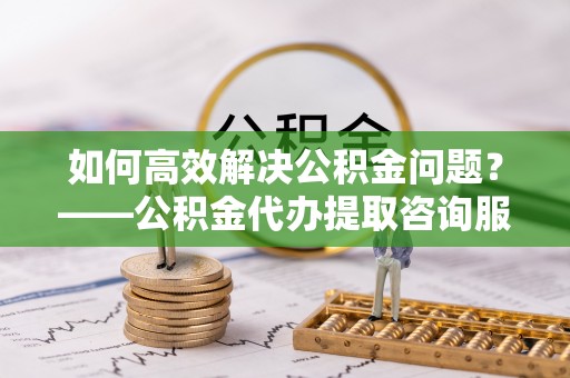 济源如何高效解决公积金问题？——公积金代办提取咨询服务指南