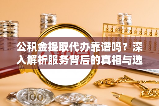济源公积金提取代办靠谱吗？深入解析服务背后的真相与选择指南