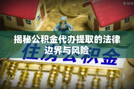 济源揭秘公积金代办提取的法律边界与风险