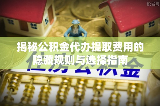 济源揭秘公积金代办提取费用的隐藏规则与选择指南
