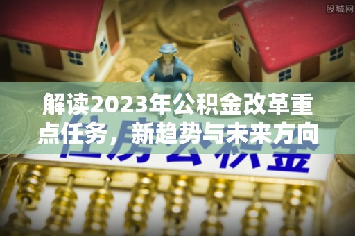济源解读2023年公积金改革重点任务，新趋势与未来方向