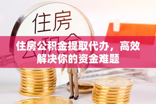 济源住房公积金提取代办，高效解决你的资金难题