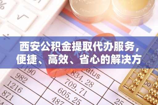 济源西安公积金提取代办服务，便捷、高效、省心的解决方案