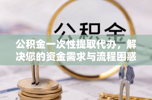 济源公积金一次性提取代办，解决您的资金需求与流程困惑